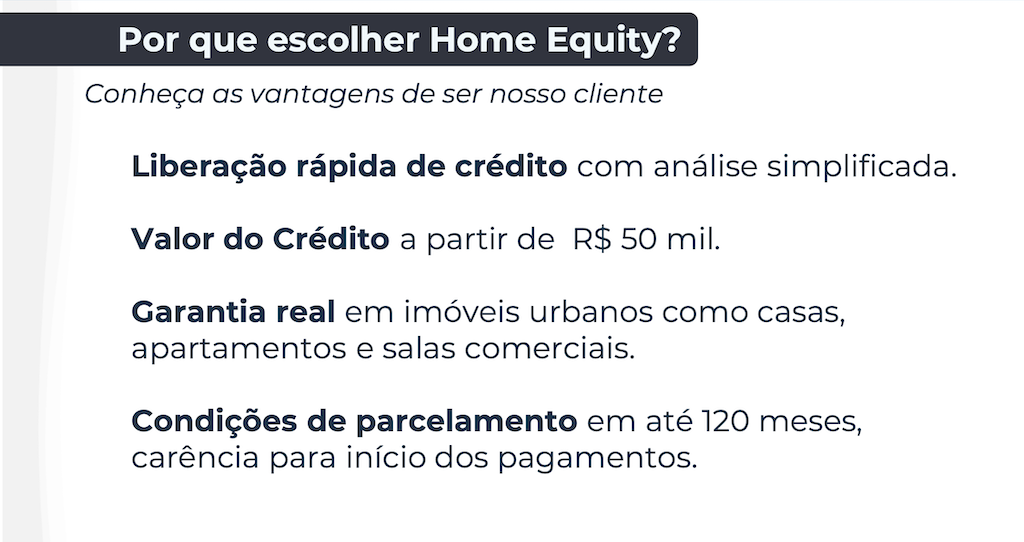 Por que escolher Home Equity? Conheça as vantagens de ser nosso cliente Liberação rápida de crédito com análise simplificada. Valor do Crédito a partir de R$ 50 mil. Garantia real em imóveis urbanos como casas, apartamentos e salas comerciais. Condições de parcelamento em até 120 meses, carência para início dos pagamentos.